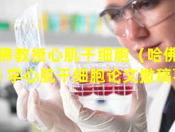 哈佛教授心肌干细胞（哈佛大 🦁 学心肌干细胞论文撤稿事件）